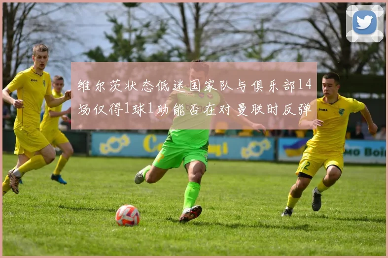 维尔茨状态低迷国家队与俱乐部14场仅得1球1助能否在对曼联时反弹