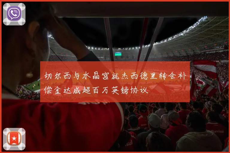 切尔西与水晶宫就杰西德里转会补偿金达成超百万英镑协议