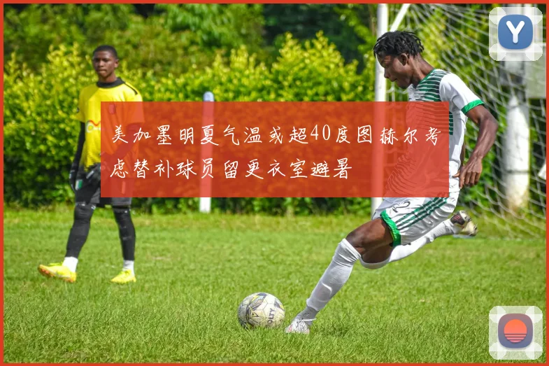 美加墨明夏气温或超40度图赫尔考虑替补球员留更衣室避暑