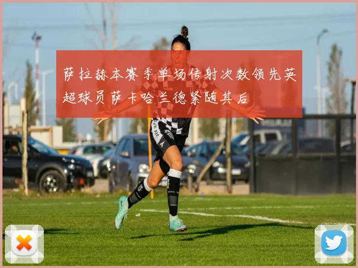 萨拉赫本赛季单场传射次数领先英超球员萨卡哈兰德紧随其后