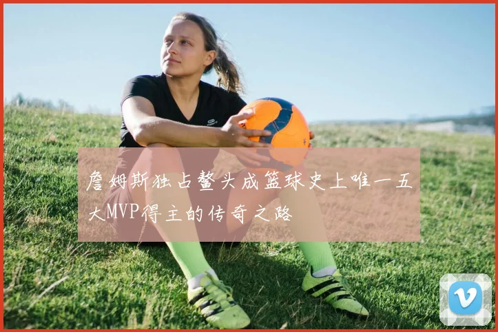 詹姆斯独占鳌头成篮球史上唯一五大MVP得主的传奇之路