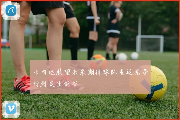 卡内达展望未来期待球队重返竞争行列走出低谷