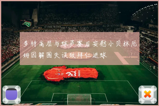 多特高层与球员赛后安慰小贝林厄姆因解围失误致拜仁进球