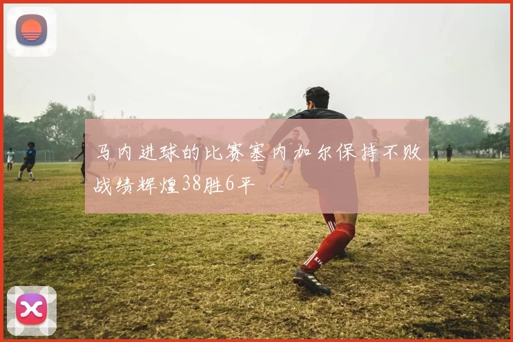 马内进球的比赛塞内加尔保持不败战绩辉煌38胜6平