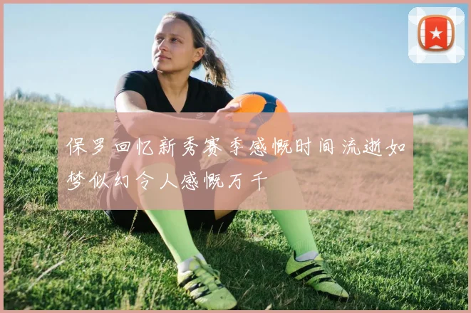 保罗回忆新秀赛季感慨时间流逝如梦似幻令人感慨万千