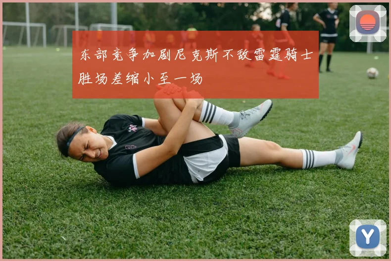 东部竞争加剧尼克斯不敌雷霆骑士胜场差缩小至一场