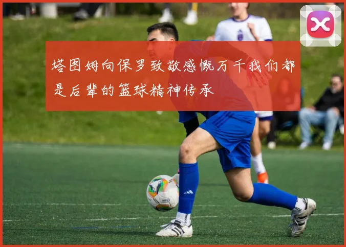 塔图姆向保罗致敬感慨万千我们都是后辈的篮球精神传承