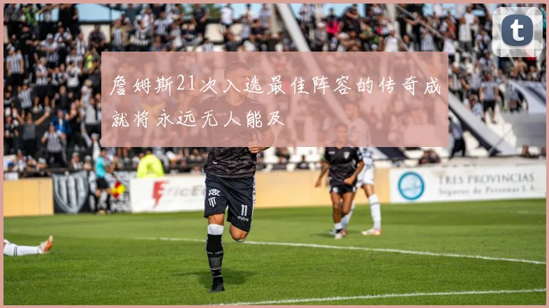 詹姆斯21次入选最佳阵容的传奇成就将永远无人能及