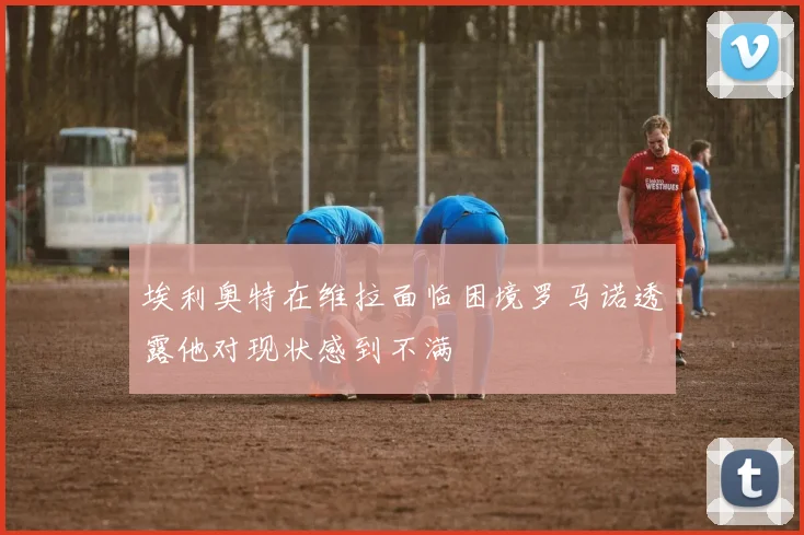 埃利奥特在维拉面临困境罗马诺透露他对现状感到不满