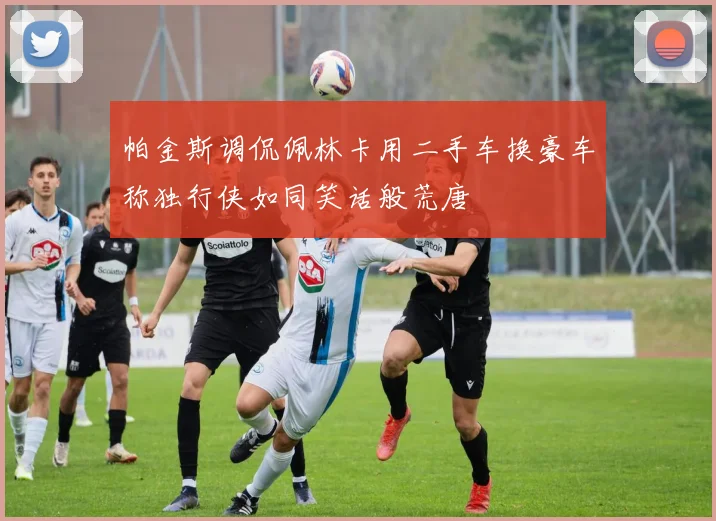 帕金斯调侃佩林卡用二手车换豪车称独行侠如同笑话般荒唐