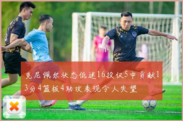 克尼佩尔状态低迷16投仅5中贡献13分4篮板4助攻表现令人失望