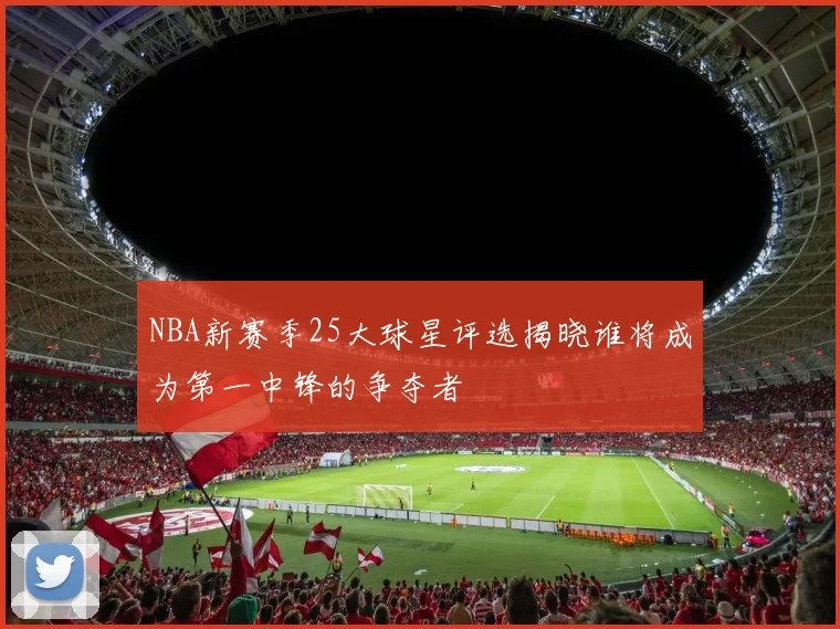 NBA新赛季25大球星评选揭晓谁将成为第一中锋的争夺者