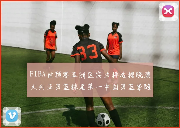 FIBA世预赛亚洲区实力排名揭晓澳大利亚男篮稳居第一中国男篮紧随其后位列第三