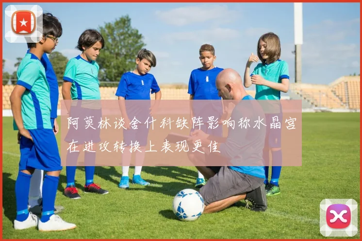 阿莫林谈舍什科缺阵影响称水晶宫在进攻转换上表现更佳